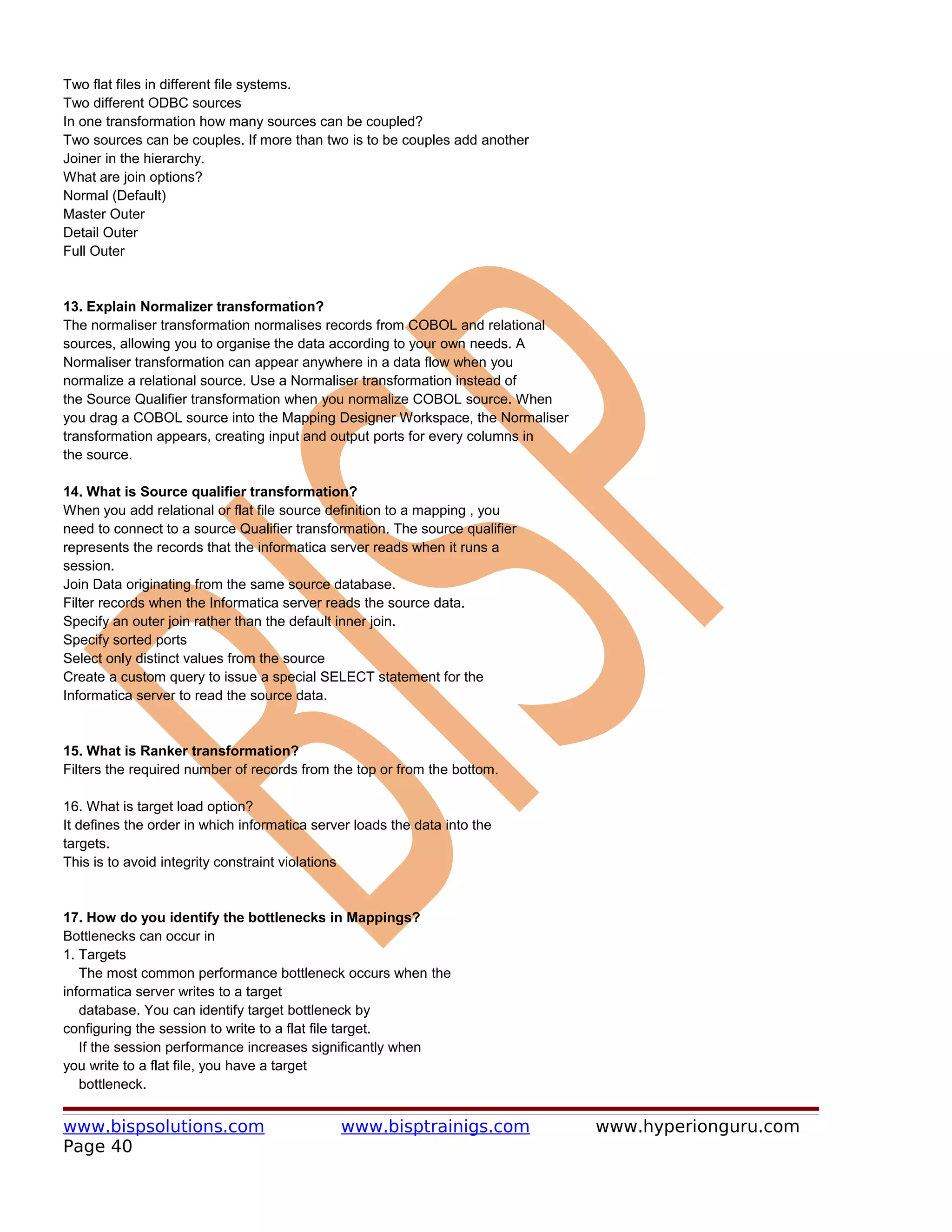Two flat files in different file systems.
Two different ODBC sources
In one transformation how many sources can be coupled?
Two sources can be couples. If more than two is to be couples add another
Joiner in the hierarchy.
What are join options?
Normal (Default)
Master Outer
Detail Outer
Full Outer


13. Explain Normalizer transformation?
The normaliser transformation normalises records from COBOL and relational
sources, allowing you to organise the data according to your own needs. A
Normaliser transformation can appear anywhere in a data flow when you
normalize a relational source. Use a Normaliser transformation instead of
the Source Qualifier transformation when you normalize COBOL source. When
you drag a COBOL source into the Mapping Designer Workspace, the Normaliser
transformation appears, creating input and output ports for every columns in
the source.

14. What is Source qualifier transformation?
When you add relational or flat file source definition to a mapping , you
need to connect to a source Qualifier transformation. The source qualifier
represents the records that the informatica server reads when it runs a
session.
Join Data originating from the same source database.
Filter records when the Informatica server reads the source data.
Specify an outer join rather than the default inner join.
Specify sorted ports
Select only distinct values from the source
Create a custom query to issue a special SELECT statement for the
Informatica server to read the source data.


15. What is Ranker transformation?
Filters the required number of records from the top or from the bottom.

16. What is target load option?
It defines the order in which informatica server loads the data into the
targets.
This is to avoid integrity constraint violations


17. How do you identify the bottlenecks in Mappings?
Bottlenecks can occur in
1. Targets
   The most common performance bottleneck occurs when the
informatica server writes to a target
   database. You can identify target bottleneck by
configuring the session to write to a flat file target.
   If the session performance increases significantly when
you write to a flat file, you have a target
   bottleneck.


www.bispsolutions.com                         www.bisptrainigs.com             www.hyperionguru.com
Page 40
 