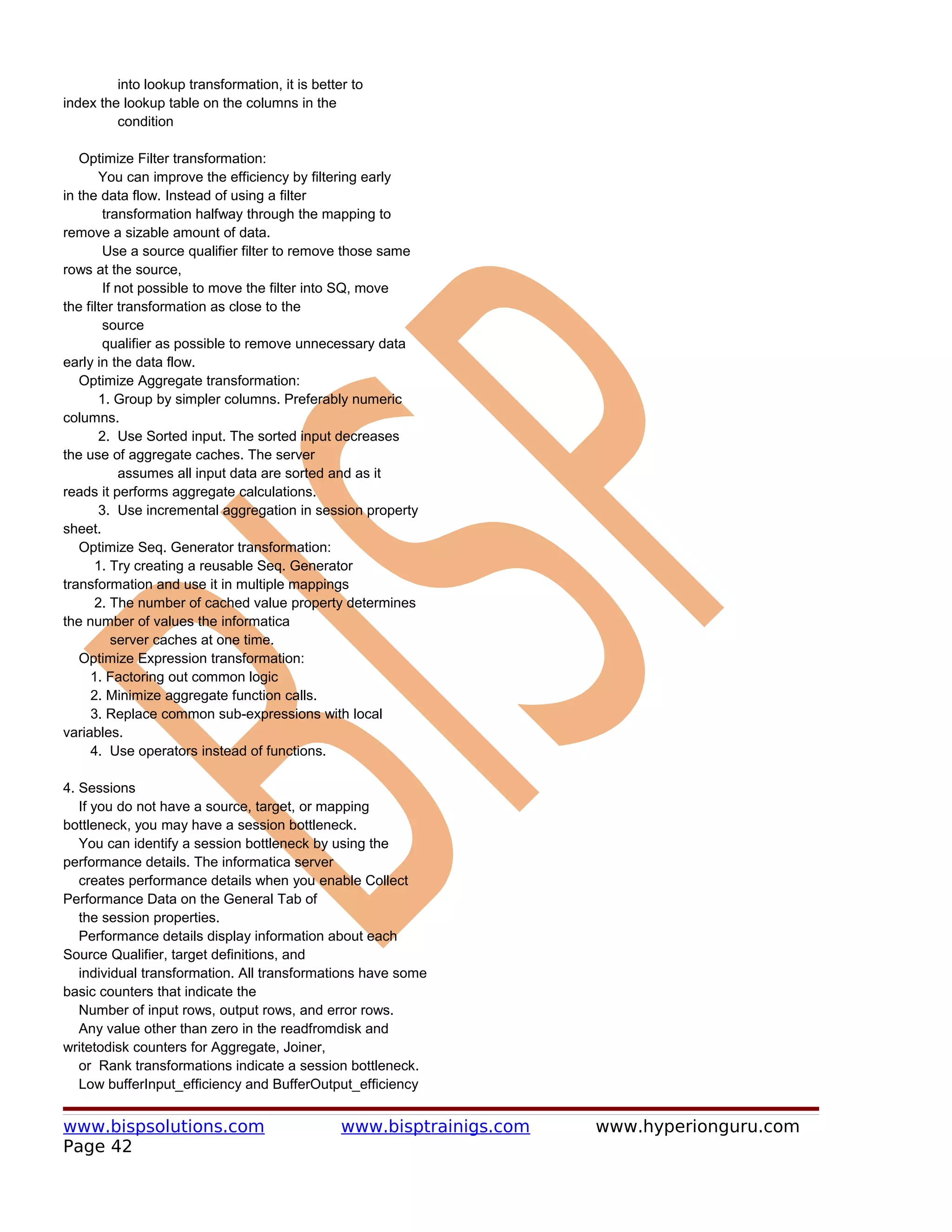 into lookup transformation, it is better to
index the lookup table on the columns in the
         condition

   Optimize Filter transformation:
       You can improve the efficiency by filtering early
in the data flow. Instead of using a filter
        transformation halfway through the mapping to
remove a sizable amount of data.
        Use a source qualifier filter to remove those same
rows at the source,
        If not possible to move the filter into SQ, move
the filter transformation as close to the
        source
        qualifier as possible to remove unnecessary data
early in the data flow.
   Optimize Aggregate transformation:
       1. Group by simpler columns. Preferably numeric
columns.
       2. Use Sorted input. The sorted input decreases
the use of aggregate caches. The server
           assumes all input data are sorted and as it
reads it performs aggregate calculations.
       3. Use incremental aggregation in session property
sheet.
   Optimize Seq. Generator transformation:
      1. Try creating a reusable Seq. Generator
transformation and use it in multiple mappings
      2. The number of cached value property determines
the number of values the informatica
          server caches at one time.
   Optimize Expression transformation:
     1. Factoring out common logic
     2. Minimize aggregate function calls.
     3. Replace common sub-expressions with local
variables.
     4. Use operators instead of functions.

4. Sessions
   If you do not have a source, target, or mapping
bottleneck, you may have a session bottleneck.
   You can identify a session bottleneck by using the
performance details. The informatica server
   creates performance details when you enable Collect
Performance Data on the General Tab of
   the session properties.
   Performance details display information about each
Source Qualifier, target definitions, and
   individual transformation. All transformations have some
basic counters that indicate the
   Number of input rows, output rows, and error rows.
   Any value other than zero in the readfromdisk and
writetodisk counters for Aggregate, Joiner,
   or Rank transformations indicate a session bottleneck.
   Low bufferInput_efficiency and BufferOutput_efficiency


www.bispsolutions.com                           www.bisptrainigs.com   www.hyperionguru.com
Page 42
 