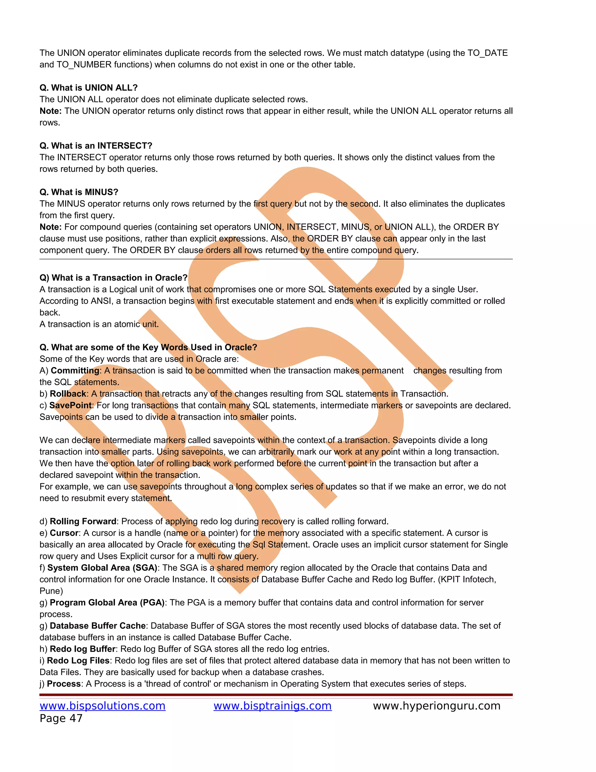 The UNION operator eliminates duplicate records from the selected rows. We must match datatype (using the TO_DATE
and TO_NUMBER functions) when columns do not exist in one or the other table.

Q. What is UNION ALL?
The UNION ALL operator does not eliminate duplicate selected rows.
Note: The UNION operator returns only distinct rows that appear in either result, while the UNION ALL operator returns all
rows.

Q. What is an INTERSECT?
The INTERSECT operator returns only those rows returned by both queries. It shows only the distinct values from the
rows returned by both queries.

Q. What is MINUS?
The MINUS operator returns only rows returned by the first query but not by the second. It also eliminates the duplicates
from the first query.
Note: For compound queries (containing set operators UNION, INTERSECT, MINUS, or UNION ALL), the ORDER BY
clause must use positions, rather than explicit expressions. Also, the ORDER BY clause can appear only in the last
component query. The ORDER BY clause orders all rows returned by the entire compound query.


Q) What is a Transaction in Oracle?
A transaction is a Logical unit of work that compromises one or more SQL Statements executed by a single User.
According to ANSI, a transaction begins with first executable statement and ends when it is explicitly committed or rolled
back.
A transaction is an atomic unit.

Q. What are some of the Key Words Used in Oracle?
Some of the Key words that are used in Oracle are:
A) Committing: A transaction is said to be committed when the transaction makes permanent changes resulting from
the SQL statements.
b) Rollback: A transaction that retracts any of the changes resulting from SQL statements in Transaction.
c) SavePoint: For long transactions that contain many SQL statements, intermediate markers or savepoints are declared.
Savepoints can be used to divide a transaction into smaller points.

We can declare intermediate markers called savepoints within the context of a transaction. Savepoints divide a long
transaction into smaller parts. Using savepoints, we can arbitrarily mark our work at any point within a long transaction.
We then have the option later of rolling back work performed before the current point in the transaction but after a
declared savepoint within the transaction.
For example, we can use savepoints throughout a long complex series of updates so that if we make an error, we do not
need to resubmit every statement.

d) Rolling Forward: Process of applying redo log during recovery is called rolling forward.
e) Cursor: A cursor is a handle (name or a pointer) for the memory associated with a specific statement. A cursor is
basically an area allocated by Oracle for executing the Sql Statement. Oracle uses an implicit cursor statement for Single
row query and Uses Explicit cursor for a multi row query.
f) System Global Area (SGA): The SGA is a shared memory region allocated by the Oracle that contains Data and
control information for one Oracle Instance. It consists of Database Buffer Cache and Redo log Buffer. (KPIT Infotech,
Pune)
g) Program Global Area (PGA): The PGA is a memory buffer that contains data and control information for server
process.
g) Database Buffer Cache: Database Buffer of SGA stores the most recently used blocks of database data. The set of
database buffers in an instance is called Database Buffer Cache.
h) Redo log Buffer: Redo log Buffer of SGA stores all the redo log entries.
i) Redo Log Files: Redo log files are set of files that protect altered database data in memory that has not been written to
Data Files. They are basically used for backup when a database crashes.
j) Process: A Process is a 'thread of control' or mechanism in Operating System that executes series of steps.

www.bispsolutions.com                        www.bisptrainigs.com                      www.hyperionguru.com
Page 47
 