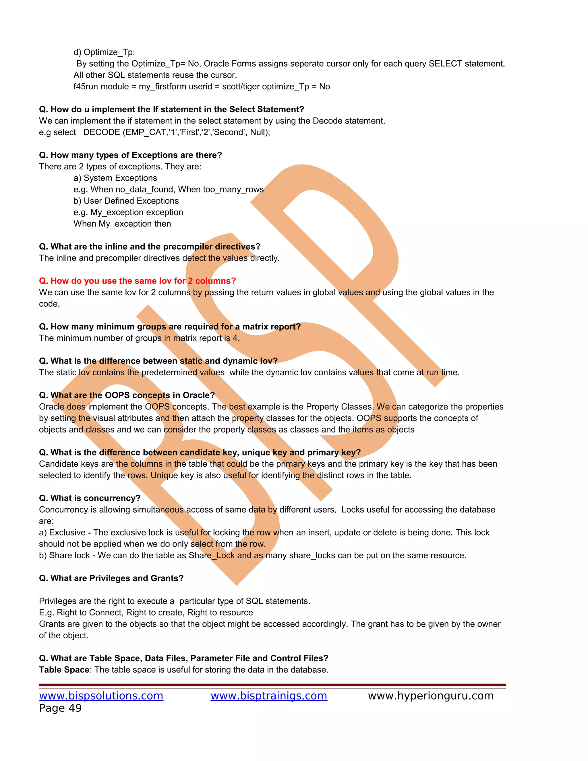 d) Optimize_Tp:
          By setting the Optimize_Tp= No, Oracle Forms assigns seperate cursor only for each query SELECT statement.
         All other SQL statements reuse the cursor.
         f45run module = my_firstform userid = scott/tiger optimize_Tp = No

Q. How do u implement the If statement in the Select Statement?
We can implement the if statement in the select statement by using the Decode statement.
e.g select DECODE (EMP_CAT,'1','First','2','Second’, Null);

Q. How many types of Exceptions are there?
There are 2 types of exceptions. They are:
        a) System Exceptions
        e.g. When no_data_found, When too_many_rows
        b) User Defined Exceptions
        e.g. My_exception exception
        When My_exception then

Q. What are the inline and the precompiler directives?
The inline and precompiler directives detect the values directly.

Q. How do you use the same lov for 2 columns?
We can use the same lov for 2 columns by passing the return values in global values and using the global values in the
code.

Q. How many minimum groups are required for a matrix report?
The minimum number of groups in matrix report is 4.

Q. What is the difference between static and dynamic lov?
The static lov contains the predetermined values while the dynamic lov contains values that come at run time.

Q. What are the OOPS concepts in Oracle?
Oracle does implement the OOPS concepts. The best example is the Property Classes. We can categorize the properties
by setting the visual attributes and then attach the property classes for the objects. OOPS supports the concepts of
objects and classes and we can consider the property classes as classes and the items as objects

Q. What is the difference between candidate key, unique key and primary key?
Candidate keys are the columns in the table that could be the primary keys and the primary key is the key that has been
selected to identify the rows. Unique key is also useful for identifying the distinct rows in the table.

Q. What is concurrency?
Concurrency is allowing simultaneous access of same data by different users. Locks useful for accessing the database
are:
a) Exclusive - The exclusive lock is useful for locking the row when an insert, update or delete is being done. This lock
should not be applied when we do only select from the row.
b) Share lock - We can do the table as Share_Lock and as many share_locks can be put on the same resource.

Q. What are Privileges and Grants?

Privileges are the right to execute a particular type of SQL statements.
E.g. Right to Connect, Right to create, Right to resource
Grants are given to the objects so that the object might be accessed accordingly. The grant has to be given by the owner
of the object.

Q. What are Table Space, Data Files, Parameter File and Control Files?
Table Space: The table space is useful for storing the data in the database.


www.bispsolutions.com                         www.bisptrainigs.com                     www.hyperionguru.com
Page 49
 