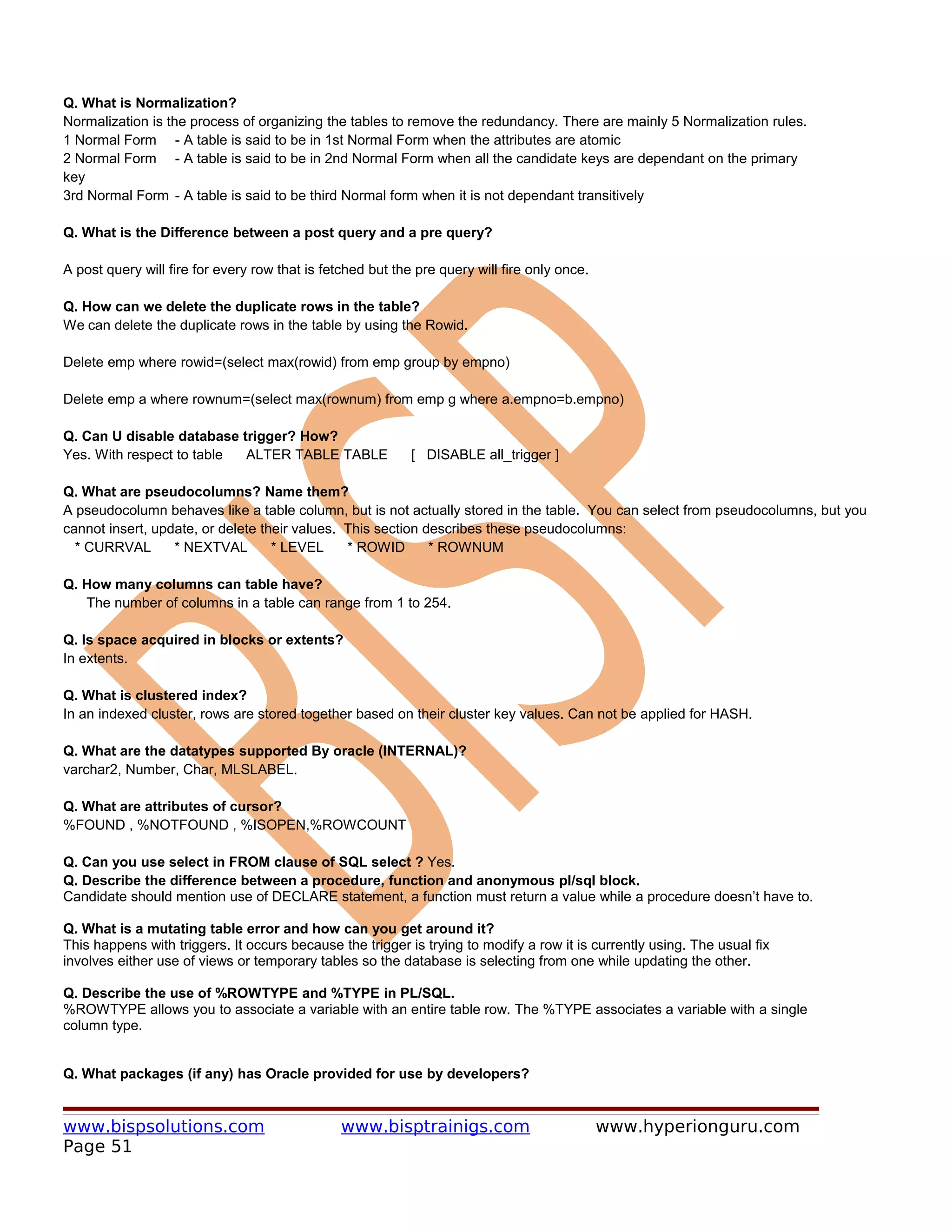 Q. What is Normalization?
Normalization is the process of organizing the tables to remove the redundancy. There are mainly 5 Normalization rules.
1 Normal Form - A table is said to be in 1st Normal Form when the attributes are atomic
2 Normal Form - A table is said to be in 2nd Normal Form when all the candidate keys are dependant on the primary
key
3rd Normal Form - A table is said to be third Normal form when it is not dependant transitively

Q. What is the Difference between a post query and a pre query?

A post query will fire for every row that is fetched but the pre query will fire only once.

Q. How can we delete the duplicate rows in the table?
We can delete the duplicate rows in the table by using the Rowid.

Delete emp where rowid=(select max(rowid) from emp group by empno)

Delete emp a where rownum=(select max(rownum) from emp g where a.empno=b.empno)

Q. Can U disable database trigger? How?
Yes. With respect to table ALTER TABLE TABLE                [ DISABLE all_trigger ]

Q. What are pseudocolumns? Name them?
A pseudocolumn behaves like a table column, but is not actually stored in the table. You can select from pseudocolumns, but you
cannot insert, update, or delete their values. This section describes these pseudocolumns:
  * CURRVAL       * NEXTVAL        * LEVEL     * ROWID       * ROWNUM

Q. How many columns can table have?
   The number of columns in a table can range from 1 to 254.

Q. Is space acquired in blocks or extents?
In extents.

Q. What is clustered index?
In an indexed cluster, rows are stored together based on their cluster key values. Can not be applied for HASH.

Q. What are the datatypes supported By oracle (INTERNAL)?
varchar2, Number, Char, MLSLABEL.

Q. What are attributes of cursor?
%FOUND , %NOTFOUND , %ISOPEN,%ROWCOUNT

Q. Can you use select in FROM clause of SQL select ? Yes.
Q. Describe the difference between a procedure, function and anonymous pl/sql block.
Candidate should mention use of DECLARE statement, a function must return a value while a procedure doesn’t have to.

Q. What is a mutating table error and how can you get around it?
This happens with triggers. It occurs because the trigger is trying to modify a row it is currently using. The usual fix
involves either use of views or temporary tables so the database is selecting from one while updating the other.

Q. Describe the use of %ROWTYPE and %TYPE in PL/SQL.
%ROWTYPE allows you to associate a variable with an entire table row. The %TYPE associates a variable with a single
column type.


Q. What packages (if any) has Oracle provided for use by developers?


www.bispsolutions.com                           www.bisptrainigs.com                          www.hyperionguru.com
Page 51
 