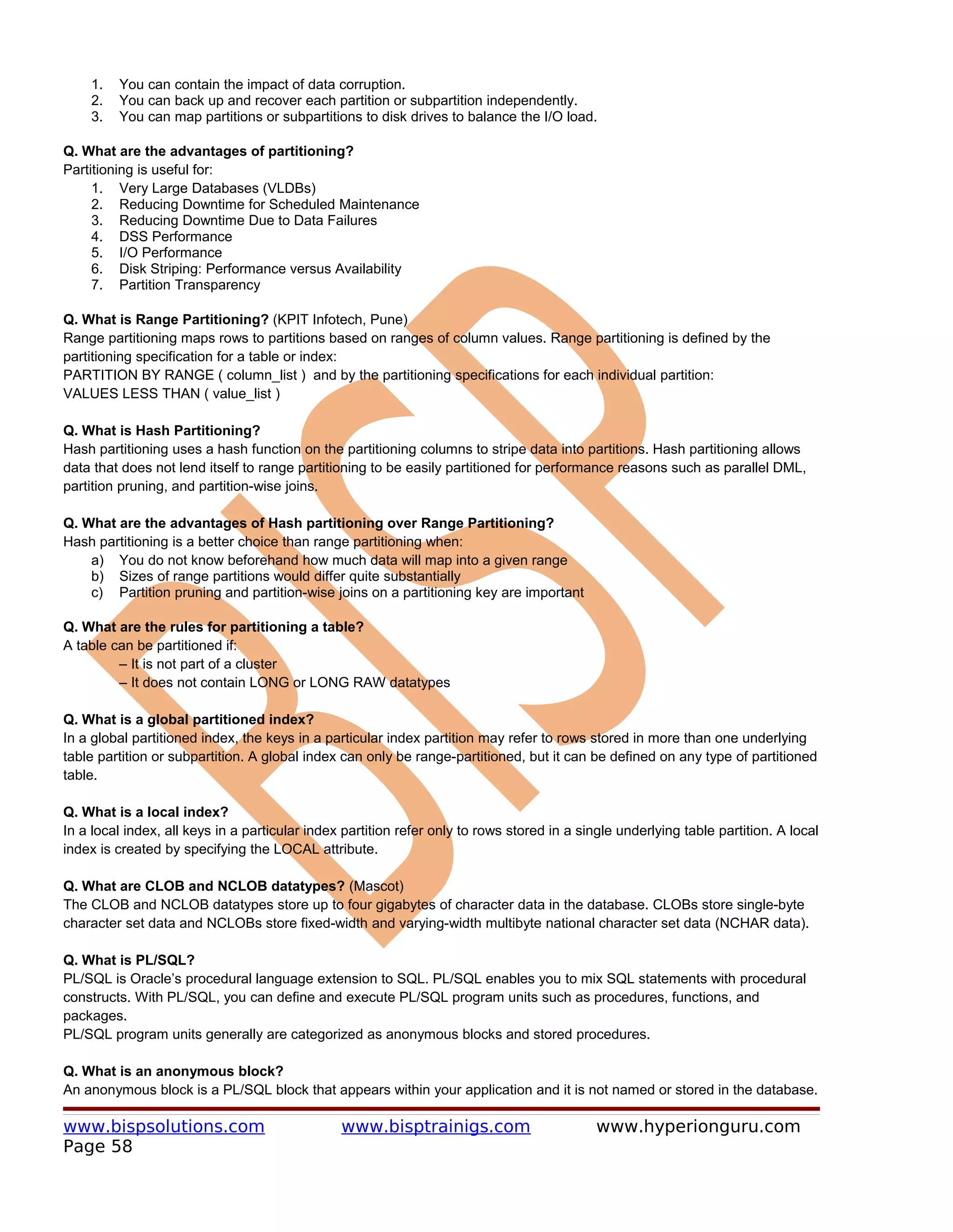 1.   You can contain the impact of data corruption.
    2.   You can back up and recover each partition or subpartition independently.
    3.   You can map partitions or subpartitions to disk drives to balance the I/O load.

Q. What are the advantages of partitioning?
Partitioning is useful for:
     1. Very Large Databases (VLDBs)
     2. Reducing Downtime for Scheduled Maintenance
     3. Reducing Downtime Due to Data Failures
     4. DSS Performance
     5. I/O Performance
     6. Disk Striping: Performance versus Availability
     7. Partition Transparency

Q. What is Range Partitioning? (KPIT Infotech, Pune)
Range partitioning maps rows to partitions based on ranges of column values. Range partitioning is defined by the
partitioning specification for a table or index:
PARTITION BY RANGE ( column_list ) and by the partitioning specifications for each individual partition:
VALUES LESS THAN ( value_list )

Q. What is Hash Partitioning?
Hash partitioning uses a hash function on the partitioning columns to stripe data into partitions. Hash partitioning allows
data that does not lend itself to range partitioning to be easily partitioned for performance reasons such as parallel DML,
partition pruning, and partition-wise joins.

Q. What are the advantages of Hash partitioning over Range Partitioning?
Hash partitioning is a better choice than range partitioning when:
    a) You do not know beforehand how much data will map into a given range
    b) Sizes of range partitions would differ quite substantially
    c) Partition pruning and partition-wise joins on a partitioning key are important

Q. What are the rules for partitioning a table?
A table can be partitioned if:
         – It is not part of a cluster
         – It does not contain LONG or LONG RAW datatypes

Q. What is a global partitioned index?
In a global partitioned index, the keys in a particular index partition may refer to rows stored in more than one underlying
table partition or subpartition. A global index can only be range-partitioned, but it can be defined on any type of partitioned
table.

Q. What is a local index?
In a local index, all keys in a particular index partition refer only to rows stored in a single underlying table partition. A local
index is created by specifying the LOCAL attribute.

Q. What are CLOB and NCLOB datatypes? (Mascot)
The CLOB and NCLOB datatypes store up to four gigabytes of character data in the database. CLOBs store single-byte
character set data and NCLOBs store fixed-width and varying-width multibyte national character set data (NCHAR data).

Q. What is PL/SQL?
PL/SQL is Oracle’s procedural language extension to SQL. PL/SQL enables you to mix SQL statements with procedural
constructs. With PL/SQL, you can define and execute PL/SQL program units such as procedures, functions, and
packages.
PL/SQL program units generally are categorized as anonymous blocks and stored procedures.

Q. What is an anonymous block?
An anonymous block is a PL/SQL block that appears within your application and it is not named or stored in the database.

www.bispsolutions.com                           www.bisptrainigs.com                         www.hyperionguru.com
Page 58
 