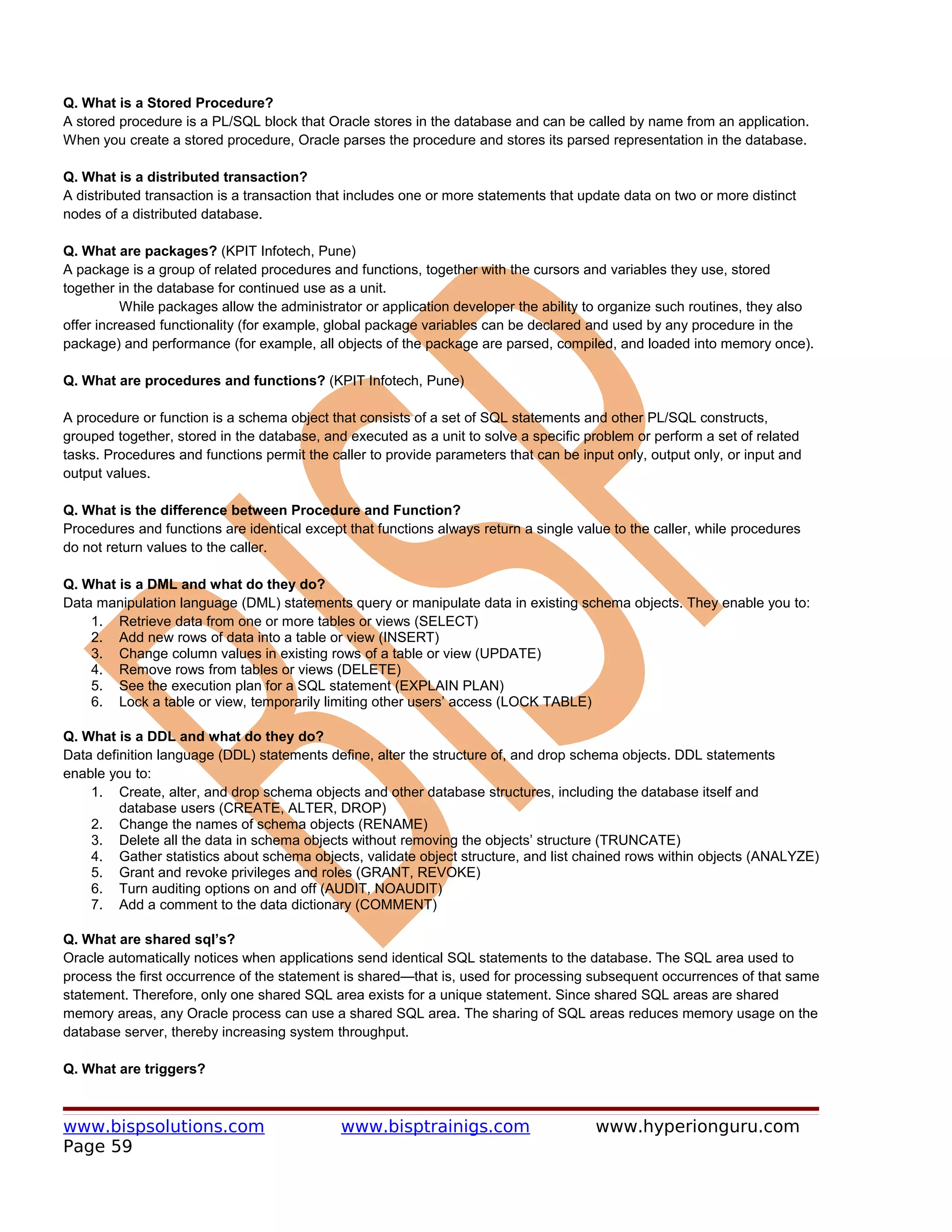 Q. What is a Stored Procedure?
A stored procedure is a PL/SQL block that Oracle stores in the database and can be called by name from an application.
When you create a stored procedure, Oracle parses the procedure and stores its parsed representation in the database.

Q. What is a distributed transaction?
A distributed transaction is a transaction that includes one or more statements that update data on two or more distinct
nodes of a distributed database.

Q. What are packages? (KPIT Infotech, Pune)
A package is a group of related procedures and functions, together with the cursors and variables they use, stored
together in the database for continued use as a unit.
          While packages allow the administrator or application developer the ability to organize such routines, they also
offer increased functionality (for example, global package variables can be declared and used by any procedure in the
package) and performance (for example, all objects of the package are parsed, compiled, and loaded into memory once).

Q. What are procedures and functions? (KPIT Infotech, Pune)

A procedure or function is a schema object that consists of a set of SQL statements and other PL/SQL constructs,
grouped together, stored in the database, and executed as a unit to solve a specific problem or perform a set of related
tasks. Procedures and functions permit the caller to provide parameters that can be input only, output only, or input and
output values.

Q. What is the difference between Procedure and Function?
Procedures and functions are identical except that functions always return a single value to the caller, while procedures
do not return values to the caller.

Q. What is a DML and what do they do?
Data manipulation language (DML) statements query or manipulate data in existing schema objects. They enable you to:
    1. Retrieve data from one or more tables or views (SELECT)
    2. Add new rows of data into a table or view (INSERT)
    3. Change column values in existing rows of a table or view (UPDATE)
    4. Remove rows from tables or views (DELETE)
    5. See the execution plan for a SQL statement (EXPLAIN PLAN)
    6. Lock a table or view, temporarily limiting other users’ access (LOCK TABLE)

Q. What is a DDL and what do they do?
Data definition language (DDL) statements define, alter the structure of, and drop schema objects. DDL statements
enable you to:
    1. Create, alter, and drop schema objects and other database structures, including the database itself and
         database users (CREATE, ALTER, DROP)
    2. Change the names of schema objects (RENAME)
    3. Delete all the data in schema objects without removing the objects’ structure (TRUNCATE)
    4. Gather statistics about schema objects, validate object structure, and list chained rows within objects (ANALYZE)
    5. Grant and revoke privileges and roles (GRANT, REVOKE)
    6. Turn auditing options on and off (AUDIT, NOAUDIT)
    7. Add a comment to the data dictionary (COMMENT)

Q. What are shared sql’s?
Oracle automatically notices when applications send identical SQL statements to the database. The SQL area used to
process the first occurrence of the statement is shared—that is, used for processing subsequent occurrences of that same
statement. Therefore, only one shared SQL area exists for a unique statement. Since shared SQL areas are shared
memory areas, any Oracle process can use a shared SQL area. The sharing of SQL areas reduces memory usage on the
database server, thereby increasing system throughput.

Q. What are triggers?



www.bispsolutions.com                        www.bisptrainigs.com                      www.hyperionguru.com
Page 59
 