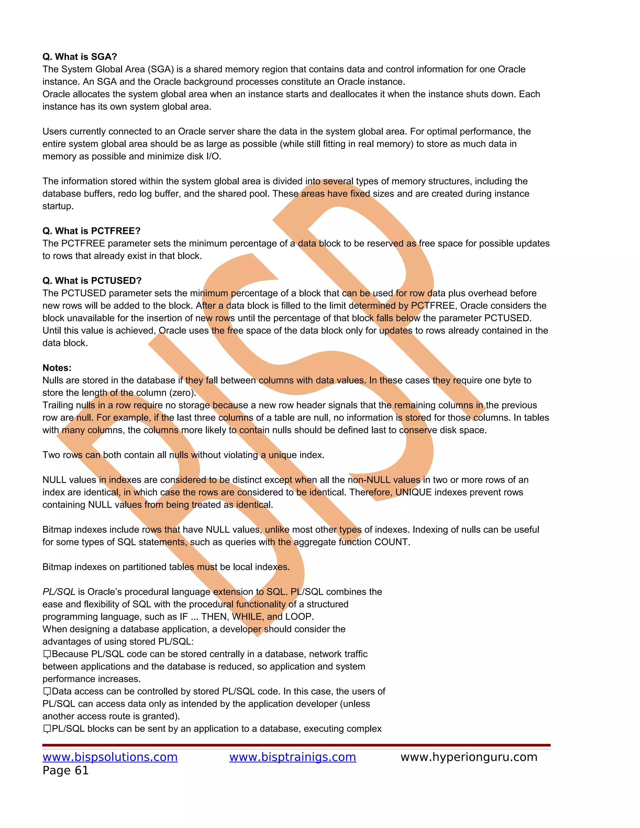 Q. What is SGA?
The System Global Area (SGA) is a shared memory region that contains data and control information for one Oracle
instance. An SGA and the Oracle background processes constitute an Oracle instance.
Oracle allocates the system global area when an instance starts and deallocates it when the instance shuts down. Each
instance has its own system global area.

Users currently connected to an Oracle server share the data in the system global area. For optimal performance, the
entire system global area should be as large as possible (while still fitting in real memory) to store as much data in
memory as possible and minimize disk I/O.

The information stored within the system global area is divided into several types of memory structures, including the
database buffers, redo log buffer, and the shared pool. These areas have fixed sizes and are created during instance
startup.

Q. What is PCTFREE?
The PCTFREE parameter sets the minimum percentage of a data block to be reserved as free space for possible updates
to rows that already exist in that block.

Q. What is PCTUSED?
The PCTUSED parameter sets the minimum percentage of a block that can be used for row data plus overhead before
new rows will be added to the block. After a data block is filled to the limit determined by PCTFREE, Oracle considers the
block unavailable for the insertion of new rows until the percentage of that block falls below the parameter PCTUSED.
Until this value is achieved, Oracle uses the free space of the data block only for updates to rows already contained in the
data block.

Notes:
Nulls are stored in the database if they fall between columns with data values. In these cases they require one byte to
store the length of the column (zero).
Trailing nulls in a row require no storage because a new row header signals that the remaining columns in the previous
row are null. For example, if the last three columns of a table are null, no information is stored for those columns. In tables
with many columns, the columns more likely to contain nulls should be defined last to conserve disk space.

Two rows can both contain all nulls without violating a unique index.

NULL values in indexes are considered to be distinct except when all the non-NULL values in two or more rows of an
index are identical, in which case the rows are considered to be identical. Therefore, UNIQUE indexes prevent rows
containing NULL values from being treated as identical.

Bitmap indexes include rows that have NULL values, unlike most other types of indexes. Indexing of nulls can be useful
for some types of SQL statements, such as queries with the aggregate function COUNT.

Bitmap indexes on partitioned tables must be local indexes.

PL/SQL is Oracle’s procedural language extension to SQL. PL/SQL combines the
ease and flexibility of SQL with the procedural functionality of a structured
programming language, such as IF ... THEN, WHILE, and LOOP.
When designing a database application, a developer should consider the
advantages of using stored PL/SQL:
Because PL/SQL code can be stored centrally in a database, network traffic
  
between applications and the database is reduced, so application and system
performance increases.
Data access can be controlled by stored PL/SQL code. In this case, the users of
    
PL/SQL can access data only as intended by the application developer (unless
another access route is granted).
PL/SQL blocks can be sent by an application to a database, executing complex
      


www.bispsolutions.com                         www.bisptrainigs.com                       www.hyperionguru.com
Page 61
 