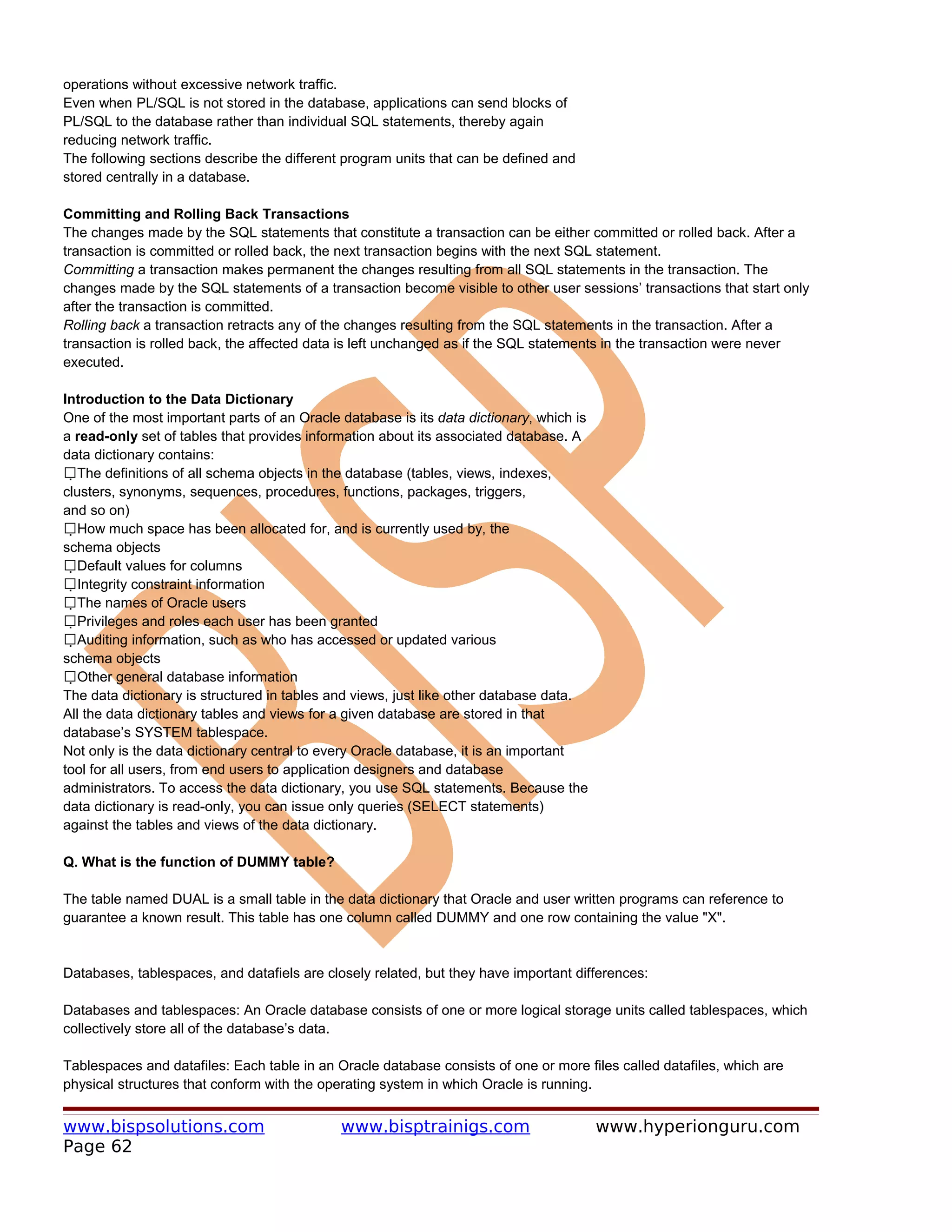operations without excessive network traffic.
Even when PL/SQL is not stored in the database, applications can send blocks of
PL/SQL to the database rather than individual SQL statements, thereby again
reducing network traffic.
The following sections describe the different program units that can be defined and
stored centrally in a database.

Committing and Rolling Back Transactions
The changes made by the SQL statements that constitute a transaction can be either committed or rolled back. After a
transaction is committed or rolled back, the next transaction begins with the next SQL statement.
Committing a transaction makes permanent the changes resulting from all SQL statements in the transaction. The
changes made by the SQL statements of a transaction become visible to other user sessions’ transactions that start only
after the transaction is committed.
Rolling back a transaction retracts any of the changes resulting from the SQL statements in the transaction. After a
transaction is rolled back, the affected data is left unchanged as if the SQL statements in the transaction were never
executed.

Introduction to the Data Dictionary
One of the most important parts of an Oracle database is its data dictionary, which is
a read-only set of tables that provides information about its associated database. A
data dictionary contains:
The definitions of all schema objects in the database (tables, views, indexes,
   
clusters, synonyms, sequences, procedures, functions, packages, triggers,
and so on)
How much space has been allocated for, and is currently used by, the
     
schema objects
Default values for columns
       
Integrity constraint information
         
The names of Oracle users
           
Privileges and roles each user has been granted
             
Auditing information, such as who has accessed or updated various
               
schema objects
Other general database information
                 
The data dictionary is structured in tables and views, just like other database data.
All the data dictionary tables and views for a given database are stored in that
database’s SYSTEM tablespace.
Not only is the data dictionary central to every Oracle database, it is an important
tool for all users, from end users to application designers and database
administrators. To access the data dictionary, you use SQL statements. Because the
data dictionary is read-only, you can issue only queries (SELECT statements)
against the tables and views of the data dictionary.

Q. What is the function of DUMMY table?

The table named DUAL is a small table in the data dictionary that Oracle and user written programs can reference to
guarantee a known result. This table has one column called DUMMY and one row containing the value "X".


Databases, tablespaces, and datafiels are closely related, but they have important differences:

Databases and tablespaces: An Oracle database consists of one or more logical storage units called tablespaces, which
collectively store all of the database’s data.

Tablespaces and datafiles: Each table in an Oracle database consists of one or more files called datafiles, which are
physical structures that conform with the operating system in which Oracle is running.


www.bispsolutions.com                        www.bisptrainigs.com                        www.hyperionguru.com
Page 62
 