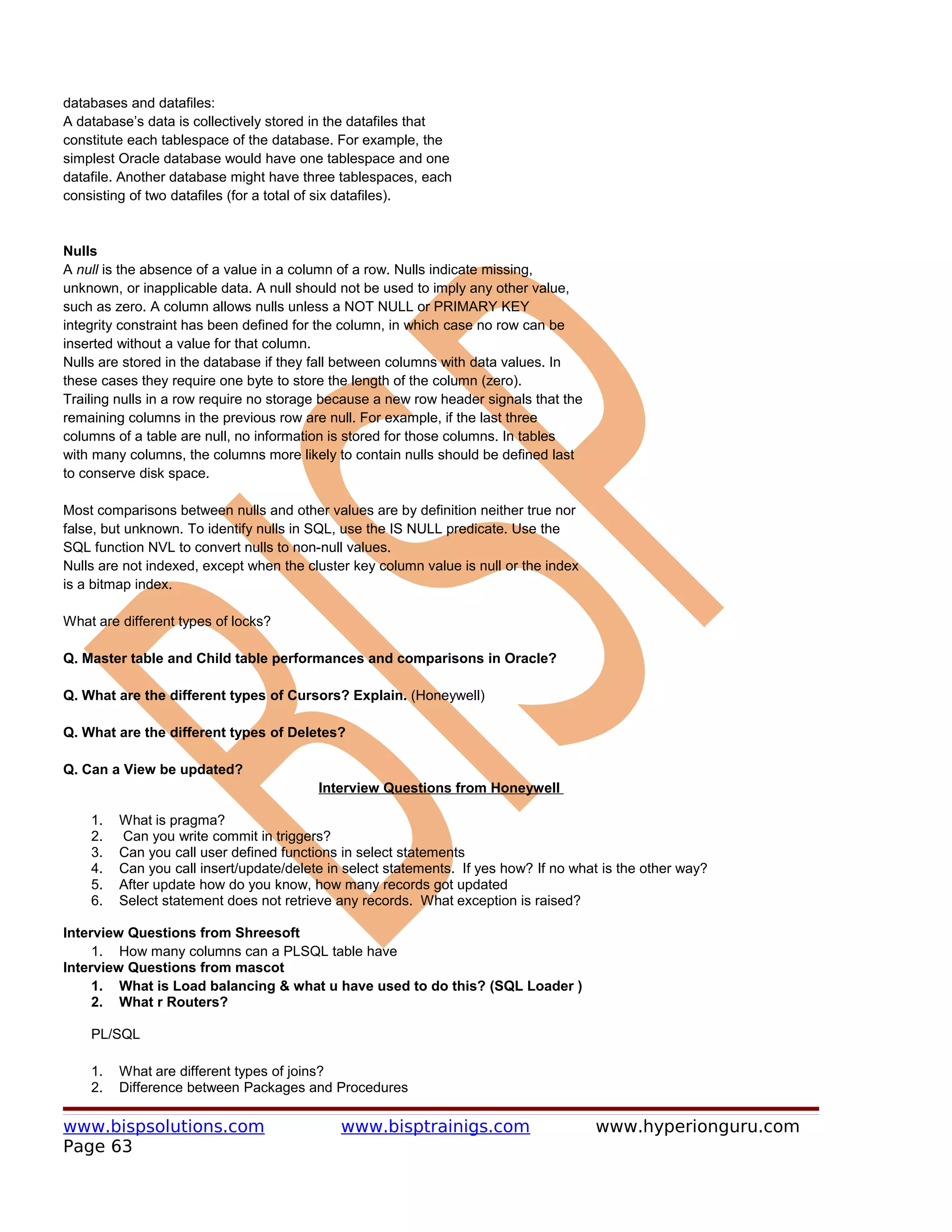 databases and datafiles:
A database’s data is collectively stored in the datafiles that
constitute each tablespace of the database. For example, the
simplest Oracle database would have one tablespace and one
datafile. Another database might have three tablespaces, each
consisting of two datafiles (for a total of six datafiles).


Nulls
A null is the absence of a value in a column of a row. Nulls indicate missing,
unknown, or inapplicable data. A null should not be used to imply any other value,
such as zero. A column allows nulls unless a NOT NULL or PRIMARY KEY
integrity constraint has been defined for the column, in which case no row can be
inserted without a value for that column.
Nulls are stored in the database if they fall between columns with data values. In
these cases they require one byte to store the length of the column (zero).
Trailing nulls in a row require no storage because a new row header signals that the
remaining columns in the previous row are null. For example, if the last three
columns of a table are null, no information is stored for those columns. In tables
with many columns, the columns more likely to contain nulls should be defined last
to conserve disk space.

Most comparisons between nulls and other values are by definition neither true nor
false, but unknown. To identify nulls in SQL, use the IS NULL predicate. Use the
SQL function NVL to convert nulls to non-null values.
Nulls are not indexed, except when the cluster key column value is null or the index
is a bitmap index.

What are different types of locks?

Q. Master table and Child table performances and comparisons in Oracle?

Q. What are the different types of Cursors? Explain. (Honeywell)

Q. What are the different types of Deletes?

Q. Can a View be updated?
                                         Interview Questions from Honeywell

    1.   What is pragma?
    2.   Can you write commit in triggers?
    3.   Can you call user defined functions in select statements
    4.   Can you call insert/update/delete in select statements. If yes how? If no what is the other way?
    5.   After update how do you know, how many records got updated
    6.   Select statement does not retrieve any records. What exception is raised?

Interview Questions from Shreesoft
     1. How many columns can a PLSQL table have
Interview Questions from mascot
     1. What is Load balancing & what u have used to do this? (SQL Loader )
     2. What r Routers?

    PL/SQL

    1.   What are different types of joins?
    2.   Difference between Packages and Procedures

www.bispsolutions.com                        www.bisptrainigs.com                      www.hyperionguru.com
Page 63
 