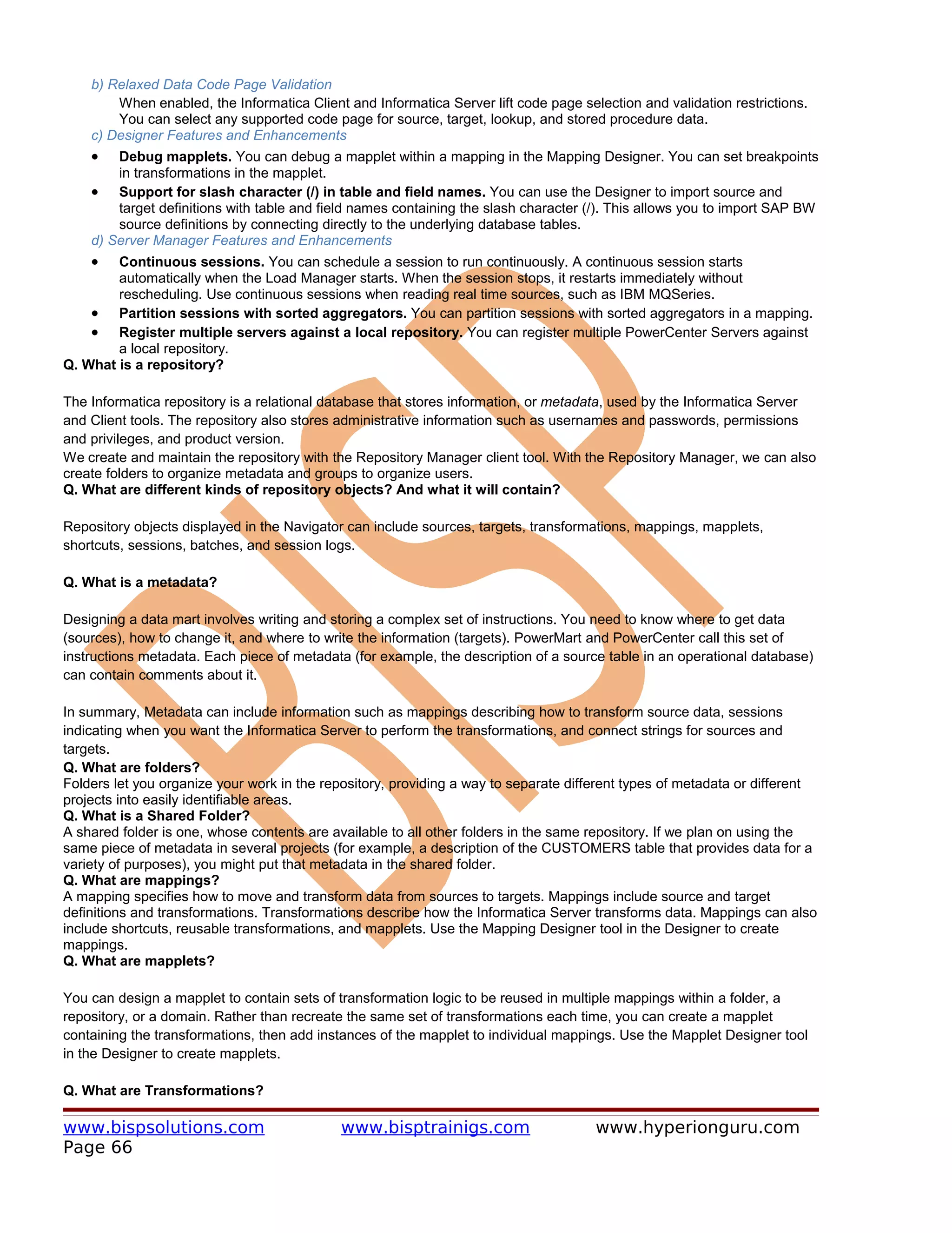 b) Relaxed Data Code Page Validation
        When enabled, the Informatica Client and Informatica Server lift code page selection and validation restrictions.
        You can select any supported code page for source, target, lookup, and stored procedure data.
    c) Designer Features and Enhancements
    •   Debug mapplets. You can debug a mapplet within a mapping in the Mapping Designer. You can set breakpoints
        in transformations in the mapplet.
    • Support for slash character (/) in table and field names. You can use the Designer to import source and
        target definitions with table and field names containing the slash character (/). This allows you to import SAP BW
        source definitions by connecting directly to the underlying database tables.
    d) Server Manager Features and Enhancements
    •   Continuous sessions. You can schedule a session to run continuously. A continuous session starts
        automatically when the Load Manager starts. When the session stops, it restarts immediately without
        rescheduling. Use continuous sessions when reading real time sources, such as IBM MQSeries.
    • Partition sessions with sorted aggregators. You can partition sessions with sorted aggregators in a mapping.
    • Register multiple servers against a local repository. You can register multiple PowerCenter Servers against
        a local repository.
Q. What is a repository?

The Informatica repository is a relational database that stores information, or metadata, used by the Informatica Server
and Client tools. The repository also stores administrative information such as usernames and passwords, permissions
and privileges, and product version.
We create and maintain the repository with the Repository Manager client tool. With the Repository Manager, we can also
create folders to organize metadata and groups to organize users.
Q. What are different kinds of repository objects? And what it will contain?

Repository objects displayed in the Navigator can include sources, targets, transformations, mappings, mapplets,
shortcuts, sessions, batches, and session logs.

Q. What is a metadata?

Designing a data mart involves writing and storing a complex set of instructions. You need to know where to get data
(sources), how to change it, and where to write the information (targets). PowerMart and PowerCenter call this set of
instructions metadata. Each piece of metadata (for example, the description of a source table in an operational database)
can contain comments about it.

In summary, Metadata can include information such as mappings describing how to transform source data, sessions
indicating when you want the Informatica Server to perform the transformations, and connect strings for sources and
targets.
Q. What are folders?
Folders let you organize your work in the repository, providing a way to separate different types of metadata or different
projects into easily identifiable areas.
Q. What is a Shared Folder?
A shared folder is one, whose contents are available to all other folders in the same repository. If we plan on using the
same piece of metadata in several projects (for example, a description of the CUSTOMERS table that provides data for a
variety of purposes), you might put that metadata in the shared folder.
Q. What are mappings?
A mapping specifies how to move and transform data from sources to targets. Mappings include source and target
definitions and transformations. Transformations describe how the Informatica Server transforms data. Mappings can also
include shortcuts, reusable transformations, and mapplets. Use the Mapping Designer tool in the Designer to create
mappings.
Q. What are mapplets?

You can design a mapplet to contain sets of transformation logic to be reused in multiple mappings within a folder, a
repository, or a domain. Rather than recreate the same set of transformations each time, you can create a mapplet
containing the transformations, then add instances of the mapplet to individual mappings. Use the Mapplet Designer tool
in the Designer to create mapplets.

Q. What are Transformations?

www.bispsolutions.com                       www.bisptrainigs.com                      www.hyperionguru.com
Page 66
 