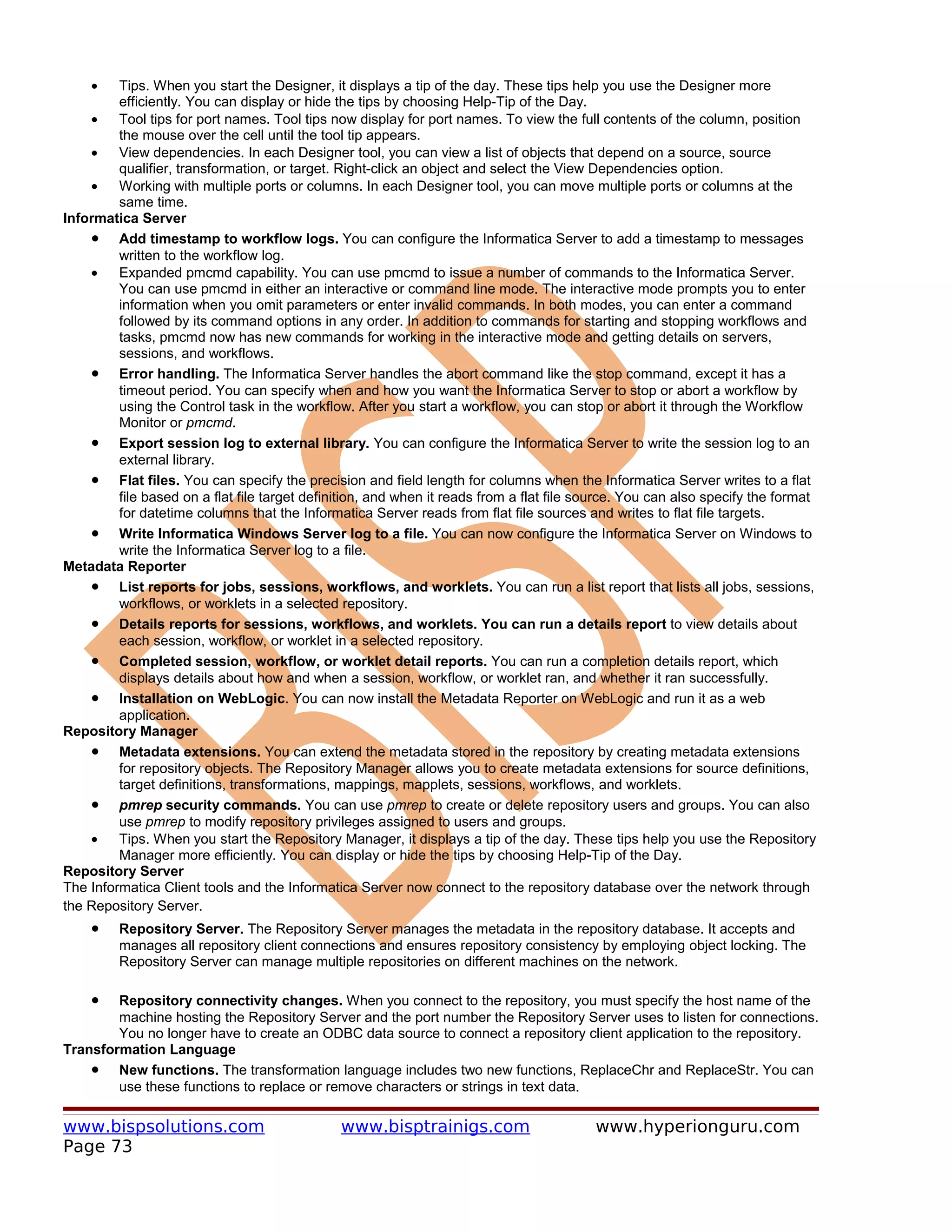 •    Tips. When you start the Designer, it displays a tip of the day. These tips help you use the Designer more
         efficiently. You can display or hide the tips by choosing Help-Tip of the Day.
    •    Tool tips for port names. Tool tips now display for port names. To view the full contents of the column, position
         the mouse over the cell until the tool tip appears.
    •    View dependencies. In each Designer tool, you can view a list of objects that depend on a source, source
         qualifier, transformation, or target. Right-click an object and select the View Dependencies option.
    •    Working with multiple ports or columns. In each Designer tool, you can move multiple ports or columns at the
         same time.
Informatica Server
    • Add timestamp to workflow logs. You can configure the Informatica Server to add a timestamp to messages
         written to the workflow log.
    •    Expanded pmcmd capability. You can use pmcmd to issue a number of commands to the Informatica Server.
         You can use pmcmd in either an interactive or command line mode. The interactive mode prompts you to enter
         information when you omit parameters or enter invalid commands. In both modes, you can enter a command
         followed by its command options in any order. In addition to commands for starting and stopping workflows and
         tasks, pmcmd now has new commands for working in the interactive mode and getting details on servers,
         sessions, and workflows.
    • Error handling. The Informatica Server handles the abort command like the stop command, except it has a
         timeout period. You can specify when and how you want the Informatica Server to stop or abort a workflow by
         using the Control task in the workflow. After you start a workflow, you can stop or abort it through the Workflow
         Monitor or pmcmd.
    • Export session log to external library. You can configure the Informatica Server to write the session log to an
         external library.
    • Flat files. You can specify the precision and field length for columns when the Informatica Server writes to a flat
         file based on a flat file target definition, and when it reads from a flat file source. You can also specify the format
         for datetime columns that the Informatica Server reads from flat file sources and writes to flat file targets.
    • Write Informatica Windows Server log to a file. You can now configure the Informatica Server on Windows to
         write the Informatica Server log to a file.
Metadata Reporter
    • List reports for jobs, sessions, workflows, and worklets. You can run a list report that lists all jobs, sessions,
         workflows, or worklets in a selected repository.
    • Details reports for sessions, workflows, and worklets. You can run a details report to view details about
         each session, workflow, or worklet in a selected repository.
    • Completed session, workflow, or worklet detail reports. You can run a completion details report, which
         displays details about how and when a session, workflow, or worklet ran, and whether it ran successfully.
    • Installation on WebLogic. You can now install the Metadata Reporter on WebLogic and run it as a web
         application.
Repository Manager
    • Metadata extensions. You can extend the metadata stored in the repository by creating metadata extensions
         for repository objects. The Repository Manager allows you to create metadata extensions for source definitions,
         target definitions, transformations, mappings, mapplets, sessions, workflows, and worklets.
    • pmrep security commands. You can use pmrep to create or delete repository users and groups. You can also
         use pmrep to modify repository privileges assigned to users and groups.
    •    Tips. When you start the Repository Manager, it displays a tip of the day. These tips help you use the Repository
         Manager more efficiently. You can display or hide the tips by choosing Help-Tip of the Day.
Repository Server
The Informatica Client tools and the Informatica Server now connect to the repository database over the network through
the Repository Server.
    •    Repository Server. The Repository Server manages the metadata in the repository database. It accepts and
         manages all repository client connections and ensures repository consistency by employing object locking. The
         Repository Server can manage multiple repositories on different machines on the network.

    •   Repository connectivity changes. When you connect to the repository, you must specify the host name of the
        machine hosting the Repository Server and the port number the Repository Server uses to listen for connections.
        You no longer have to create an ODBC data source to connect a repository client application to the repository.
Transformation Language
    • New functions. The transformation language includes two new functions, ReplaceChr and ReplaceStr. You can
        use these functions to replace or remove characters or strings in text data.

www.bispsolutions.com                          www.bisptrainigs.com                       www.hyperionguru.com
Page 73
 