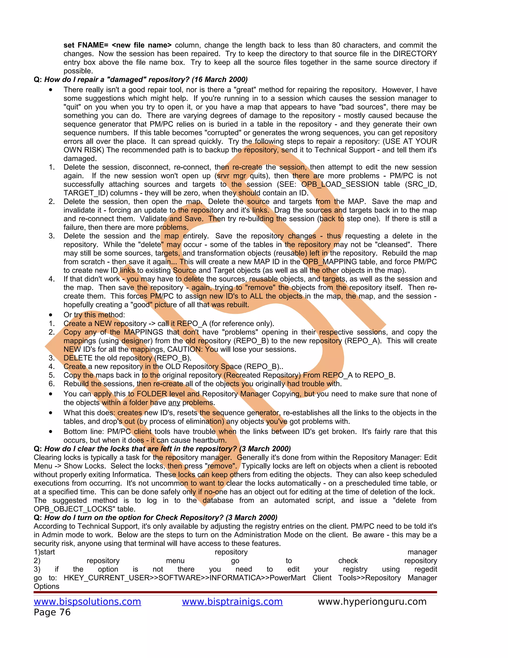 set FNAME= <new file name> column, change the length back to less than 80 characters, and commit the
           changes. Now the session has been repaired. Try to keep the directory to that source file in the DIRECTORY
           entry box above the file name box. Try to keep all the source files together in the same source directory if
           possible.
Q: How do I repair a "damaged" repository? (16 March 2000)
     • There really isn't a good repair tool, nor is there a "great" method for repairing the repository. However, I have
           some suggestions which might help. If you're running in to a session which causes the session manager to
           "quit" on you when you try to open it, or you have a map that appears to have "bad sources", there may be
           something you can do. There are varying degrees of damage to the repository - mostly caused because the
           sequence generator that PM/PC relies on is buried in a table in the repository - and they generate their own
           sequence numbers. If this table becomes "corrupted" or generates the wrong sequences, you can get repository
           errors all over the place. It can spread quickly. Try the following steps to repair a repository: (USE AT YOUR
           OWN RISK) The recommended path is to backup the repository, send it to Technical Support - and tell them it's
           damaged.
     1. Delete the session, disconnect, re-connect, then re-create the session, then attempt to edit the new session
           again. If the new session won't open up (srvr mgr quits), then there are more problems - PM/PC is not
           successfully attaching sources and targets to the session (SEE: OPB_LOAD_SESSION table (SRC_ID,
           TARGET_ID) columns - they will be zero, when they should contain an ID.
     2. Delete the session, then open the map. Delete the source and targets from the MAP. Save the map and
           invalidate it - forcing an update to the repository and it's links. Drag the sources and targets back in to the map
           and re-connect them. Validate and Save. Then try re-building the session (back to step one). If there is still a
           failure, then there are more problems.
     3. Delete the session and the map entirely. Save the repository changes - thus requesting a delete in the
           repository. While the "delete" may occur - some of the tables in the repository may not be "cleansed". There
           may still be some sources, targets, and transformation objects (reusable) left in the repository. Rebuild the map
           from scratch - then save it again... This will create a new MAP ID in the OPB_MAPPING table, and force PM/PC
           to create new ID links to existing Source and Target objects (as well as all the other objects in the map).
     4. If that didn't work - you may have to delete the sources, reusable objects, and targets, as well as the session and
           the map. Then save the repository - again, trying to "remove" the objects from the repository itself. Then re-
           create them. This forces PM/PC to assign new ID's to ALL the objects in the map, the map, and the session -
           hopefully creating a "good" picture of all that was rebuilt.
     • Or try this method:
     1. Create a NEW repository -> call it REPO_A (for reference only).
     2. Copy any of the MAPPINGS that don't have "problems" opening in their respective sessions, and copy the
           mappings (using designer) from the old repository (REPO_B) to the new repository (REPO_A). This will create
           NEW ID's for all the mappings, CAUTION: You will lose your sessions.
     3. DELETE the old repository (REPO_B).
     4. Create a new repository in the OLD Repository Space (REPO_B)..
     5. Copy the maps back in to the original repository (Recreated Repository) From REPO_A to REPO_B.
     6. Rebuild the sessions, then re-create all of the objects you originally had trouble with.
     • You can apply this to FOLDER level and Repository Manager Copying, but you need to make sure that none of
           the objects within a folder have any problems.
     • What this does: creates new ID's, resets the sequence generator, re-establishes all the links to the objects in the
           tables, and drop's out (by process of elimination) any objects you've got problems with.
     • Bottom line: PM/PC client tools have trouble when the links between ID's get broken. It's fairly rare that this
           occurs, but when it does - it can cause heartburn.
Q: How do I clear the locks that are left in the repository? (3 March 2000)
Clearing locks is typically a task for the repository manager. Generally it's done from within the Repository Manager: Edit
Menu -> Show Locks. Select the locks, then press "remove". Typically locks are left on objects when a client is rebooted
without properly exiting Informatica. These locks can keep others from editing the objects. They can also keep scheduled
executions from occurring. It's not uncommon to want to clear the locks automatically - on a prescheduled time table, or
at a specified time. This can be done safely only if no-one has an object out for editing at the time of deletion of the lock.
The suggested method is to log in to the database from an automated script, and issue a "delete from
OPB_OBJECT_LOCKS" table.
Q: How do I turn on the option for Check Repository? (3 March 2000)
According to Technical Support, it's only available by adjusting the registry entries on the client. PM/PC need to be told it's
in Admin mode to work. Below are the steps to turn on the Administration Mode on the client. Be aware - this may be a
security risk, anyone using that terminal will have access to these features.
1)start                                                     repository                                                 manager
2)                 repository               menu                 go               to             check               repository
3)      if     the     option      is   not     there     you     need       to    edit   your    registry     using     regedit
go to: HKEY_CURRENT_USER>>SOFTWARE>>INFORMATICA>>PowerMart Client Tools>>Repository Manager
Options

www.bispsolutions.com                          www.bisptrainigs.com                       www.hyperionguru.com
Page 76
 