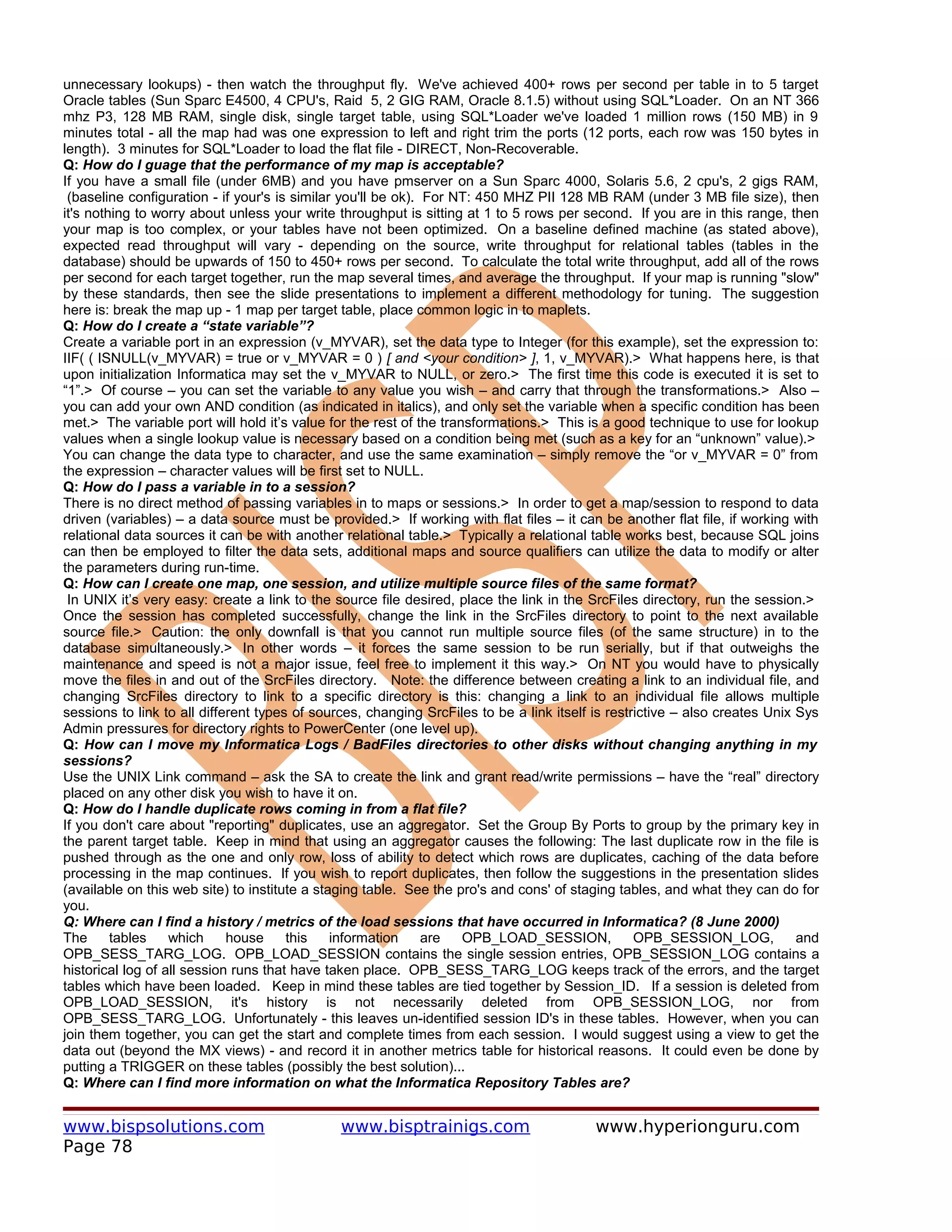unnecessary lookups) - then watch the throughput fly. We've achieved 400+ rows per second per table in to 5 target
Oracle tables (Sun Sparc E4500, 4 CPU's, Raid 5, 2 GIG RAM, Oracle 8.1.5) without using SQL*Loader. On an NT 366
mhz P3, 128 MB RAM, single disk, single target table, using SQL*Loader we've loaded 1 million rows (150 MB) in 9
minutes total - all the map had was one expression to left and right trim the ports (12 ports, each row was 150 bytes in
length). 3 minutes for SQL*Loader to load the flat file - DIRECT, Non-Recoverable.
Q: How do I guage that the performance of my map is acceptable?
If you have a small file (under 6MB) and you have pmserver on a Sun Sparc 4000, Solaris 5.6, 2 cpu's, 2 gigs RAM,
 (baseline configuration - if your's is similar you'll be ok). For NT: 450 MHZ PII 128 MB RAM (under 3 MB file size), then
it's nothing to worry about unless your write throughput is sitting at 1 to 5 rows per second. If you are in this range, then
your map is too complex, or your tables have not been optimized. On a baseline defined machine (as stated above),
expected read throughput will vary - depending on the source, write throughput for relational tables (tables in the
database) should be upwards of 150 to 450+ rows per second. To calculate the total write throughput, add all of the rows
per second for each target together, run the map several times, and average the throughput. If your map is running "slow"
by these standards, then see the slide presentations to implement a different methodology for tuning. The suggestion
here is: break the map up - 1 map per target table, place common logic in to maplets.
Q: How do I create a “state variable”?
Create a variable port in an expression (v_MYVAR), set the data type to Integer (for this example), set the expression to:
IIF( ( ISNULL(v_MYVAR) = true or v_MYVAR = 0 ) [ and <your condition> ], 1, v_MYVAR).> What happens here, is that
upon initialization Informatica may set the v_MYVAR to NULL, or zero.> The first time this code is executed it is set to
“1”.> Of course – you can set the variable to any value you wish – and carry that through the transformations.> Also –
you can add your own AND condition (as indicated in italics), and only set the variable when a specific condition has been
met.> The variable port will hold it’s value for the rest of the transformations.> This is a good technique to use for lookup
values when a single lookup value is necessary based on a condition being met (such as a key for an “unknown” value).>
You can change the data type to character, and use the same examination – simply remove the “or v_MYVAR = 0” from
the expression – character values will be first set to NULL.
Q: How do I pass a variable in to a session?
There is no direct method of passing variables in to maps or sessions.> In order to get a map/session to respond to data
driven (variables) – a data source must be provided.> If working with flat files – it can be another flat file, if working with
relational data sources it can be with another relational table.> Typically a relational table works best, because SQL joins
can then be employed to filter the data sets, additional maps and source qualifiers can utilize the data to modify or alter
the parameters during run-time.
Q: How can I create one map, one session, and utilize multiple source files of the same format?
 In UNIX it’s very easy: create a link to the source file desired, place the link in the SrcFiles directory, run the session.>
Once the session has completed successfully, change the link in the SrcFiles directory to point to the next available
source file.> Caution: the only downfall is that you cannot run multiple source files (of the same structure) in to the
database simultaneously.> In other words – it forces the same session to be run serially, but if that outweighs the
maintenance and speed is not a major issue, feel free to implement it this way.> On NT you would have to physically
move the files in and out of the SrcFiles directory. Note: the difference between creating a link to an individual file, and
changing SrcFiles directory to link to a specific directory is this: changing a link to an individual file allows multiple
sessions to link to all different types of sources, changing SrcFiles to be a link itself is restrictive – also creates Unix Sys
Admin pressures for directory rights to PowerCenter (one level up).
Q: How can I move my Informatica Logs / BadFiles directories to other disks without changing anything in my
sessions?
Use the UNIX Link command – ask the SA to create the link and grant read/write permissions – have the “real” directory
placed on any other disk you wish to have it on.
Q: How do I handle duplicate rows coming in from a flat file?
If you don't care about "reporting" duplicates, use an aggregator. Set the Group By Ports to group by the primary key in
the parent target table. Keep in mind that using an aggregator causes the following: The last duplicate row in the file is
pushed through as the one and only row, loss of ability to detect which rows are duplicates, caching of the data before
processing in the map continues. If you wish to report duplicates, then follow the suggestions in the presentation slides
(available on this web site) to institute a staging table. See the pro's and cons' of staging tables, and what they can do for
you.
Q: Where can I find a history / metrics of the load sessions that have occurred in Informatica? (8 June 2000)
The      tables    which     house     this    information     are   OPB_LOAD_SESSION,            OPB_SESSION_LOG,           and
OPB_SESS_TARG_LOG. OPB_LOAD_SESSION contains the single session entries, OPB_SESSION_LOG contains a
historical log of all session runs that have taken place. OPB_SESS_TARG_LOG keeps track of the errors, and the target
tables which have been loaded. Keep in mind these tables are tied together by Session_ID. If a session is deleted from
OPB_LOAD_SESSION, it's history is not necessarily deleted from OPB_SESSION_LOG, nor from
OPB_SESS_TARG_LOG. Unfortunately - this leaves un-identified session ID's in these tables. However, when you can
join them together, you can get the start and complete times from each session. I would suggest using a view to get the
data out (beyond the MX views) - and record it in another metrics table for historical reasons. It could even be done by
putting a TRIGGER on these tables (possibly the best solution)...
Q: Where can I find more information on what the Informatica Repository Tables are?


www.bispsolutions.com                          www.bisptrainigs.com                       www.hyperionguru.com
Page 78
 