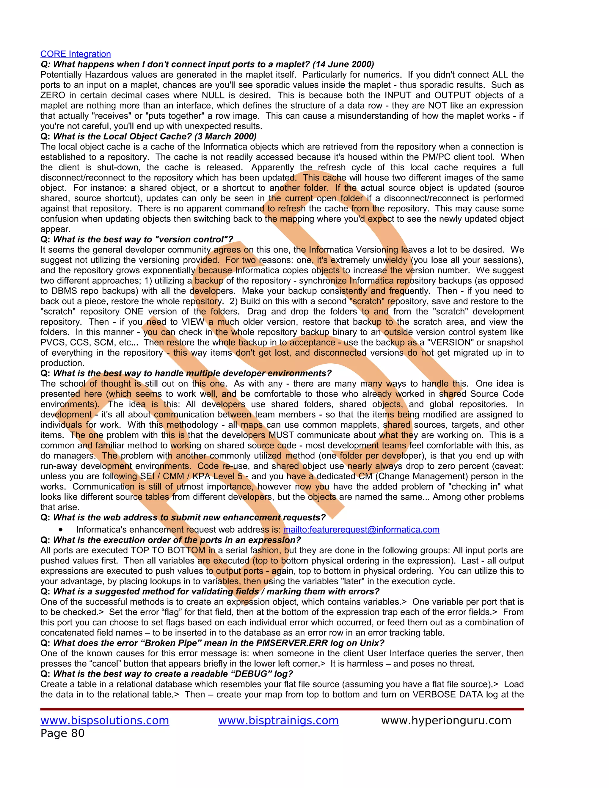 CORE Integration
Q: What happens when I don't connect input ports to a maplet? (14 June 2000)
Potentially Hazardous values are generated in the maplet itself. Particularly for numerics. If you didn't connect ALL the
ports to an input on a maplet, chances are you'll see sporadic values inside the maplet - thus sporadic results. Such as
ZERO in certain decimal cases where NULL is desired. This is because both the INPUT and OUTPUT objects of a
maplet are nothing more than an interface, which defines the structure of a data row - they are NOT like an expression
that actually "receives" or "puts together" a row image. This can cause a misunderstanding of how the maplet works - if
you're not careful, you'll end up with unexpected results.
Q: What is the Local Object Cache? (3 March 2000)
The local object cache is a cache of the Informatica objects which are retrieved from the repository when a connection is
established to a repository. The cache is not readily accessed because it's housed within the PM/PC client tool. When
the client is shut-down, the cache is released. Apparently the refresh cycle of this local cache requires a full
disconnect/reconnect to the repository which has been updated. This cache will house two different images of the same
object. For instance: a shared object, or a shortcut to another folder. If the actual source object is updated (source
shared, source shortcut), updates can only be seen in the current open folder if a disconnect/reconnect is performed
against that repository. There is no apparent command to refresh the cache from the repository. This may cause some
confusion when updating objects then switching back to the mapping where you'd expect to see the newly updated object
appear.
Q: What is the best way to "version control"?
It seems the general developer community agrees on this one, the Informatica Versioning leaves a lot to be desired. We
suggest not utilizing the versioning provided. For two reasons: one, it's extremely unwieldy (you lose all your sessions),
and the repository grows exponentially because Informatica copies objects to increase the version number. We suggest
two different approaches; 1) utilizing a backup of the repository - synchronize Informatica repository backups (as opposed
to DBMS repo backups) with all the developers. Make your backup consistently and frequently. Then - if you need to
back out a piece, restore the whole repository. 2) Build on this with a second "scratch" repository, save and restore to the
"scratch" repository ONE version of the folders. Drag and drop the folders to and from the "scratch" development
repository. Then - if you need to VIEW a much older version, restore that backup to the scratch area, and view the
folders. In this manner - you can check in the whole repository backup binary to an outside version control system like
PVCS, CCS, SCM, etc... Then restore the whole backup in to acceptance - use the backup as a "VERSION" or snapshot
of everything in the repository - this way items don't get lost, and disconnected versions do not get migrated up in to
production.
Q: What is the best way to handle multiple developer environments?
The school of thought is still out on this one. As with any - there are many many ways to handle this. One idea is
presented here (which seems to work well, and be comfortable to those who already worked in shared Source Code
environments). The idea is this: All developers use shared folders, shared objects, and global repositories. In
development - it's all about communication between team members - so that the items being modified are assigned to
individuals for work. With this methodology - all maps can use common mapplets, shared sources, targets, and other
items. The one problem with this is that the developers MUST communicate about what they are working on. This is a
common and familiar method to working on shared source code - most development teams feel comfortable with this, as
do managers. The problem with another commonly utilized method (one folder per developer), is that you end up with
run-away development environments. Code re-use, and shared object use nearly always drop to zero percent (caveat:
unless you are following SEI / CMM / KPA Level 5 - and you have a dedicated CM (Change Management) person in the
works. Communication is still of utmost importance, however now you have the added problem of "checking in" what
looks like different source tables from different developers, but the objects are named the same... Among other problems
that arise.
Q: What is the web address to submit new enhancement requests?
     • Informatica's enhancement request web address is: mailto:featurerequest@informatica.com
Q: What is the execution order of the ports in an expression?
All ports are executed TOP TO BOTTOM in a serial fashion, but they are done in the following groups: All input ports are
pushed values first. Then all variables are executed (top to bottom physical ordering in the expression). Last - all output
expressions are executed to push values to output ports - again, top to bottom in physical ordering. You can utilize this to
your advantage, by placing lookups in to variables, then using the variables "later" in the execution cycle.
Q: What is a suggested method for validating fields / marking them with errors?
One of the successful methods is to create an expression object, which contains variables.> One variable per port that is
to be checked.> Set the error “flag” for that field, then at the bottom of the expression trap each of the error fields.> From
this port you can choose to set flags based on each individual error which occurred, or feed them out as a combination of
concatenated field names – to be inserted in to the database as an error row in an error tracking table.
Q: What does the error “Broken Pipe” mean in the PMSERVER.ERR log on Unix?
One of the known causes for this error message is: when someone in the client User Interface queries the server, then
presses the “cancel” button that appears briefly in the lower left corner.> It is harmless – and poses no threat.
Q: What is the best way to create a readable “DEBUG” log?
Create a table in a relational database which resembles your flat file source (assuming you have a flat file source).> Load
the data in to the relational table.> Then – create your map from top to bottom and turn on VERBOSE DATA log at the

www.bispsolutions.com                         www.bisptrainigs.com                      www.hyperionguru.com
Page 80
 