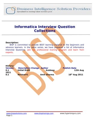 Informatica Interview Question
                     Collections


Description:
     BISP is committed to provide BEST learning material to the beginners and
advance learners. In the same series, we have prepared a list of Informatica
Interview Questions. Join our professional training program and learn from
experts.




History:
Version      Description Change Author                  Publish Date
0.1         Initial Draft           Kuldeep                       12th Aug
2011
0.1         Review#1              Amit Sharma                18th Aug 2011




www.bispsolutions.com       www.bisptrainigs.com     www.hyperionguru.com
Page 1
 