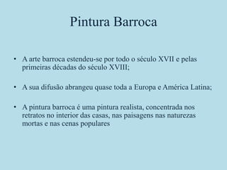 Pintura Barroca

• A arte barroca estendeu-se por todo o século XVII e pelas
  primeiras décadas do século XVIII;

• A sua difusão abrangeu quase toda a Europa e América Latina;

• A pintura barroca é uma pintura realista, concentrada nos
  retratos no interior das casas, nas paisagens nas naturezas
  mortas e nas cenas populares
 