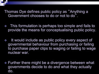 Thomas Dye defines public policy as “Anything a
Government chooses to do or not to do”.
 This formulation is perhaps too simple and fails to
provide the means for conceptualising public policy.
 It would include as public policy every aspect of
governmental behaviour from purchasing or failing
to purchase paper clips to waging or failing to wage
nuclear war.
 Further there might be a divergence between what
governments decide to do and what they actually
do.
 