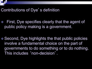 Contributions of Dye’s definition
 First, Dye specifies clearly that the agent of
public policy making is a government.
 Second, Dye highlights the that public policies
involve a fundamental choice on the part of
governments to do something or to do nothing.
This includes ‘non-decision’.
 