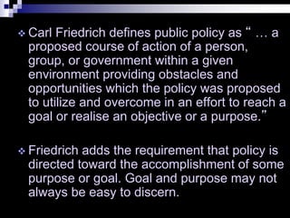  Carl Friedrich defines public policy as “ … a
proposed course of action of a person,
group, or government within a given
environment providing obstacles and
opportunities which the policy was proposed
to utilize and overcome in an effort to reach a
goal or realise an objective or a purpose.”
 Friedrich adds the requirement that policy is
directed toward the accomplishment of some
purpose or goal. Goal and purpose may not
always be easy to discern.
 