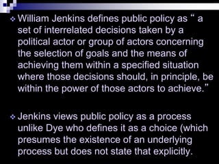  William Jenkins defines public policy as “ a
set of interrelated decisions taken by a
political actor or group of actors concerning
the selection of goals and the means of
achieving them within a specified situation
where those decisions should, in principle, be
within the power of those actors to achieve.”
 Jenkins views public policy as a process
unlike Dye who defines it as a choice (which
presumes the existence of an underlying
process but does not state that explicitly.
 
