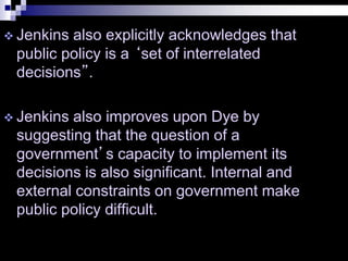  Jenkins also explicitly acknowledges that
public policy is a ‘set of interrelated
decisions”.
 Jenkins also improves upon Dye by
suggesting that the question of a
government’s capacity to implement its
decisions is also significant. Internal and
external constraints on government make
public policy difficult.
 