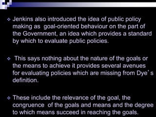  Jenkins also introduced the idea of public policy
making as goal-oriented behaviour on the part of
the Government, an idea which provides a standard
by which to evaluate public policies.
 This says nothing about the nature of the goals or
the means to achieve it provides several avenues
for evaluating policies which are missing from Dye’s
definition.
 These include the relevance of the goal, the
congruence of the goals and means and the degree
to which means succeed in reaching the goals.
 