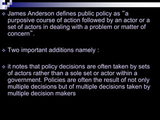  James Anderson defines public policy as “a
purposive course of action followed by an actor or a
set of actors in dealing with a problem or matter of
concern”.
 Two important additions namely :
 it notes that policy decisions are often taken by sets
of actors rather than a sole set or actor within a
government. Policies are often the result of not only
multiple decisions but of multiple decisions taken by
multiple decision makers
 