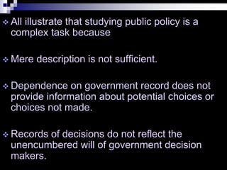  All illustrate that studying public policy is a
complex task because
 Mere description is not sufficient.
 Dependence on government record does not
provide information about potential choices or
choices not made.
 Records of decisions do not reflect the
unencumbered will of government decision
makers.
 