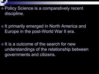  Policy Science is a comparatively recent
discipline.
 It primarily emerged in North America and
Europe in the post-World War II era.
 It is a outcome of the search for new
understandings of the relationship between
governments and citizens.
 