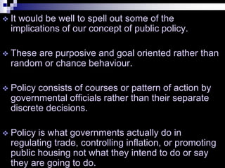 It would be well to spell out some of the
implications of our concept of public policy.
 These are purposive and goal oriented rather than
random or chance behaviour.
 Policy consists of courses or pattern of action by
governmental officials rather than their separate
discrete decisions.
 Policy is what governments actually do in
regulating trade, controlling inflation, or promoting
public housing not what they intend to do or say
they are going to do.
 