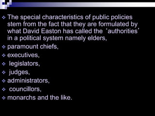  The special characteristics of public policies
stem from the fact that they are formulated by
what David Easton has called the ‘authorities’
in a political system namely elders,
 paramount chiefs,
 executives,
 legislators,
 judges,
 administrators,
 councillors,
 monarchs and the like.
 