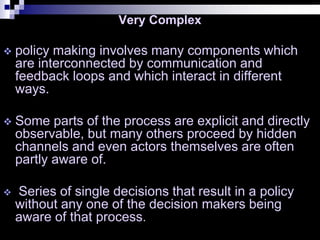 Very Complex
 policy making involves many components which
are interconnected by communication and
feedback loops and which interact in different
ways.
 Some parts of the process are explicit and directly
observable, but many others proceed by hidden
channels and even actors themselves are often
partly aware of.
 Series of single decisions that result in a policy
without any one of the decision makers being
aware of that process.
 