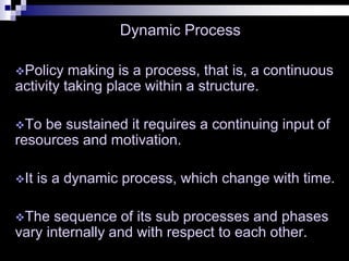 Dynamic Process
Policy making is a process, that is, a continuous
activity taking place within a structure.
To be sustained it requires a continuing input of
resources and motivation.
It is a dynamic process, which change with time.
The sequence of its sub processes and phases
vary internally and with respect to each other.
 