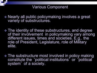 Various Component
 Nearly all public policymaking involves a great
variety of substructures.
 The identity of these substructures, and degree
of their involvement in policymaking vary among
different issues, times and societies. E.g.. the
role of President, Legislature, role of Military
elite.
 The substructure most involved in policy making
constitute the ‘political institutions’ or ‘political
system’ of a society.
 