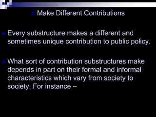  Make Different Contributions
 Every substructure makes a different and
sometimes unique contribution to public policy.
 What sort of contribution substructures make
depends in part on their formal and informal
characteristics which vary from society to
society. For instance –
 