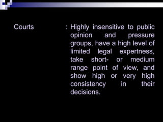 Courts : Highly insensitive to public
opinion and pressure
groups, have a high level of
limited legal expertness,
take short- or medium
range point of view, and
show high or very high
consistency in their
decisions.
 