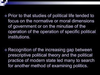  Prior to that studies of political life tended to
focus on the normative or moral dimensions
of government or on the minutiae of the
operation of the operation of specific political
institutions.
 Recognition of the increasing gap between
prescriptive political theory and the political
practice of modern state led many to search
for another method of examining politics.
 