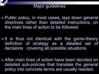Major guidelines
 Public policy, in most cases, lays down general
directives rather than detailed instructions, on
the main lines of action to be followed.
 It is thus not identical with the game-theory
definition of strategy as a detailed set of
decisions covering all possible situations.
 After main lines of action have been decided on
detailed sub-policies that translate the general
policy into concrete terms are usually needed.
 