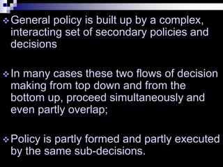 General policy is built up by a complex,
interacting set of secondary policies and
decisions
In many cases these two flows of decision
making from top down and from the
bottom up, proceed simultaneously and
even partly overlap;
Policy is partly formed and partly executed
by the same sub-decisions.
 