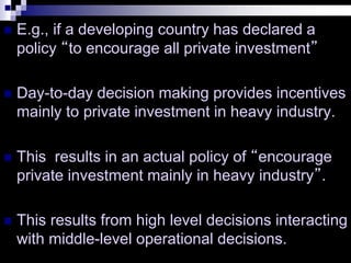  E.g., if a developing country has declared a
policy “to encourage all private investment”
 Day-to-day decision making provides incentives
mainly to private investment in heavy industry.
 This results in an actual policy of “encourage
private investment mainly in heavy industry”.
 This results from high level decisions interacting
with middle-level operational decisions.
 