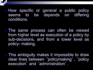 How specific or general a public policy
seems to be depends on differing
conditions.
 The same process can often be viewed
from higher level as execution of a policy by
sub-decisions, and from a lower level as
policy- making.
 This ambiguity makes it impossible to draw
clear lines between ‘policymaking’, ‘policy
execution’ and ‘administration’.
 