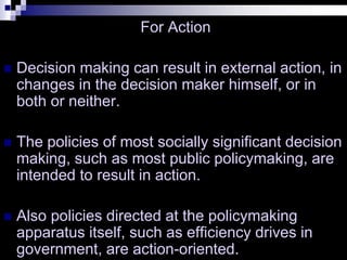 For Action
 Decision making can result in external action, in
changes in the decision maker himself, or in
both or neither.
 The policies of most socially significant decision
making, such as most public policymaking, are
intended to result in action.
 Also policies directed at the policymaking
apparatus itself, such as efficiency drives in
government, are action-oriented.
 