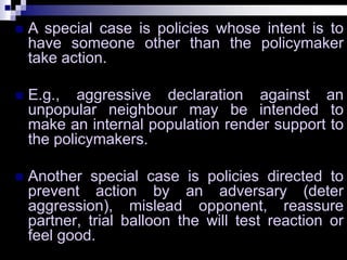  A special case is policies whose intent is to
have someone other than the policymaker
take action.
 E.g., aggressive declaration against an
unpopular neighbour may be intended to
make an internal population render support to
the policymakers.
 Another special case is policies directed to
prevent action by an adversary (deter
aggression), mislead opponent, reassure
partner, trial balloon the will test reaction or
feel good.
 