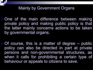 Mainly by Government Organs
 One of the main difference between making
private policy and making public policy is that
the latter mainly concerns actions to be taken
by governmental organs.
 Of course, this is a matter of degree – public
policy can also be directed in part at private
persons and non-governmental structures, as
when it calls for prohibiting a certain type of
behaviour or appeals to citizens to save.
 