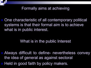 Formally aims at achieving
 One characteristic of all contemporary political
systems is that their formal aim is to achieve
what is in public interest.
What is in the public Interest
 Always difficult to define- nevertheless convey
the idea of general as against sectoral
 Held in good faith by policy makers.
 