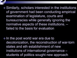  Similarly, scholars interested in the institutions
of government had been conducting empirical
examination of legislature, courts and
bureaucracies while generally ignoring the
normative aspects of these institutions. –
failed to the basis for evaluation
 In the post world war era due to
decolonization, the reconstruction of war-torn
states and eth establishment of new
institutions of international governance –
students of politics sought new approach
 