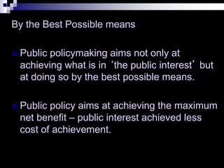 By the Best Possible means
 Public policymaking aims not only at
achieving what is in ‘the public interest’ but
at doing so by the best possible means.
 Public policy aims at achieving the maximum
net benefit – public interest achieved less
cost of achievement.
 