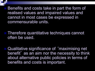  Benefits and costs take in part the form of
realised values and impaired values and
cannot in most cases be expressed in
commensurable units.
 Therefore quantitative techniques cannot
often be used.
 Qualitative significance of ‘maximising net
benefit’ as an aim nor the necessity to think
about alternative public policies in terms of
benefits and costs is important.
 
