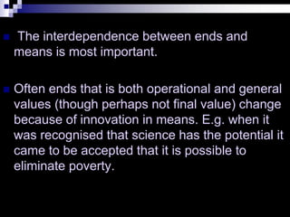  The interdependence between ends and
means is most important.
 Often ends that is both operational and general
values (though perhaps not final value) change
because of innovation in means. E.g. when it
was recognised that science has the potential it
came to be accepted that it is possible to
eliminate poverty.
 