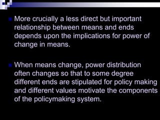  More crucially a less direct but important
relationship between means and ends
depends upon the implications for power of
change in means.
 When means change, power distribution
often changes so that to some degree
different ends are stipulated for policy making
and different values motivate the components
of the policymaking system.
 