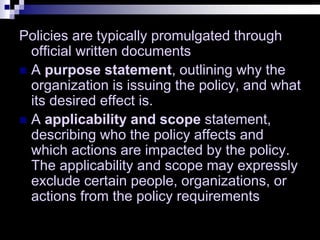 Policies are typically promulgated through
official written documents
 A purpose statement, outlining why the
organization is issuing the policy, and what
its desired effect is.
 A applicability and scope statement,
describing who the policy affects and
which actions are impacted by the policy.
The applicability and scope may expressly
exclude certain people, organizations, or
actions from the policy requirements
 