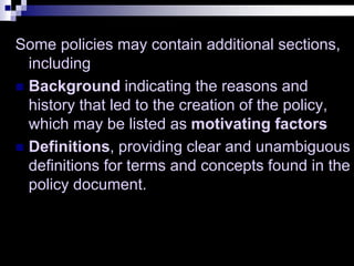 Some policies may contain additional sections,
including
 Background indicating the reasons and
history that led to the creation of the policy,
which may be listed as motivating factors
 Definitions, providing clear and unambiguous
definitions for terms and concepts found in the
policy document.
 