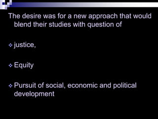The desire was for a new approach that would
blend their studies with question of
 justice,
 Equity
 Pursuit of social, economic and political
development
 